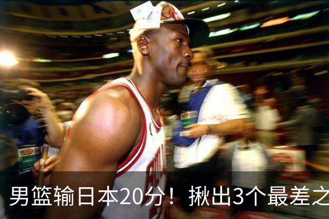 男篮输日本20分！揪出3个最差之人，坑惨了球队